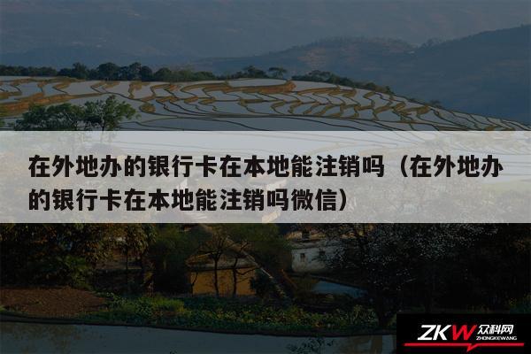 在外地办的银行卡在本地能注销吗以及在外地办的银行卡在本地能注销吗微信