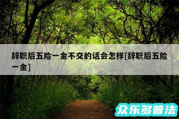 辞职后五险一金不交的话会怎样及辞职后五险一金