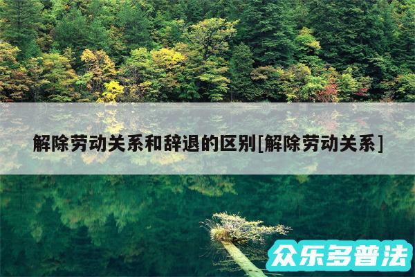 解除劳动关系和辞退的区别及解除劳动关系