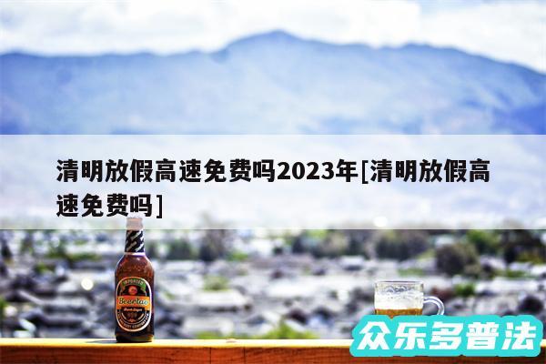 清明放假高速免费吗2024年及清明放假高速免费吗