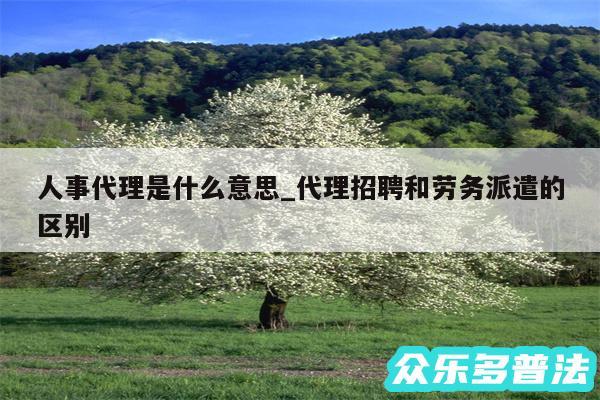 人事代理是什么意思_代理招聘和劳务派遣的区别