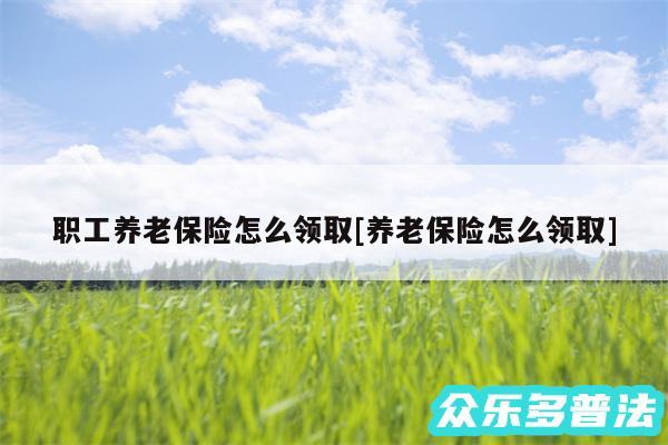 职工养老保险怎么领取及养老保险怎么领取