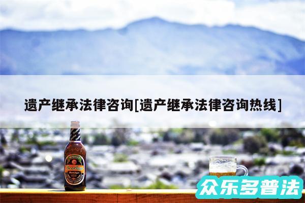 遗产继承法律咨询及遗产继承法律咨询热线