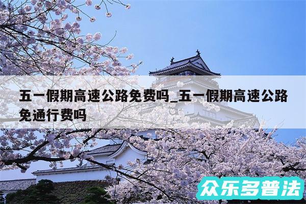 五一假期高速公路免费吗_五一假期高速公路免通行费吗