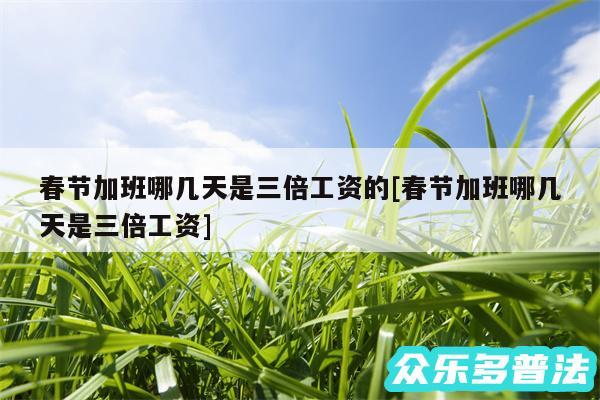 春节加班哪几天是三倍工资的及春节加班哪几天是三倍工资