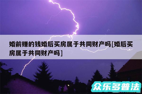 婚前赚的钱婚后买房属于共同财产吗及婚后买房属于共同财产吗
