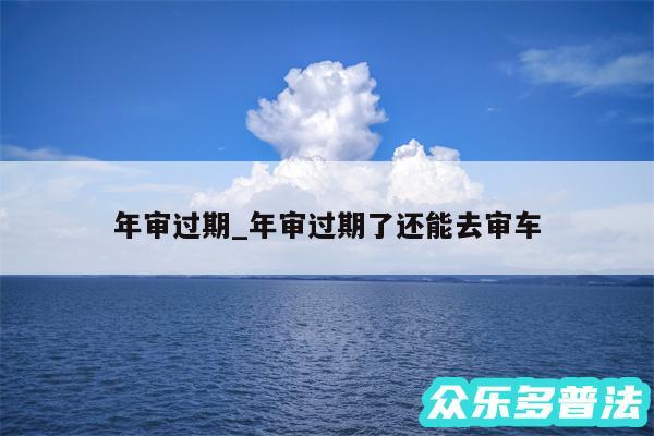 年审过期_年审过期了还能去审车