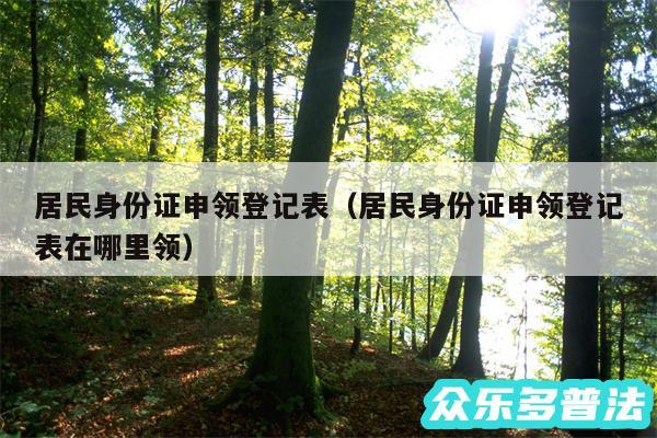 居民身份证申领登记表以及居民身份证申领登记表在哪里领
