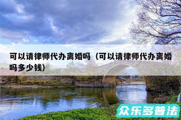 可以请律师代办离婚吗以及可以请律师代办离婚吗多少钱