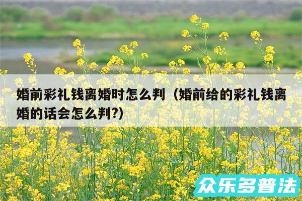 婚前彩礼钱离婚时怎么判以及婚前给的彩礼钱离婚的话会怎么判?