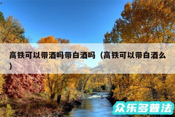 高铁可以带酒吗带白酒吗以及高铁可以带白酒么