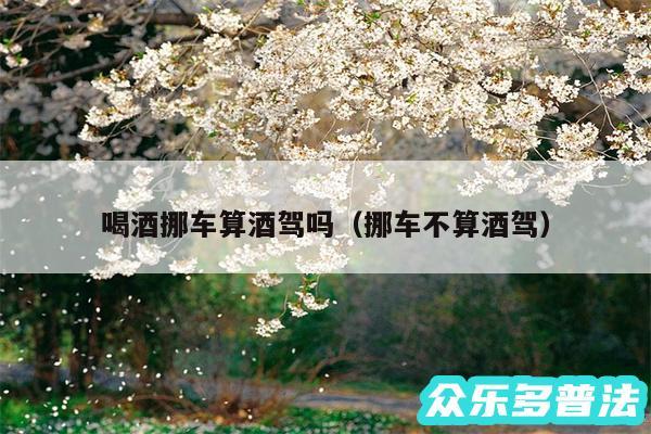 喝酒挪车算酒驾吗以及挪车不算酒驾