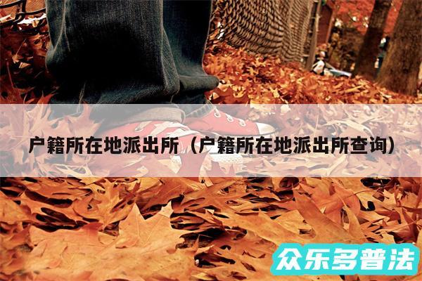 户籍所在地派出所以及户籍所在地派出所查询