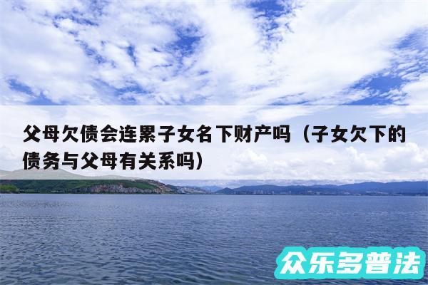 父母欠债会连累子女名下财产吗以及子女欠下的债务与父母有关系吗