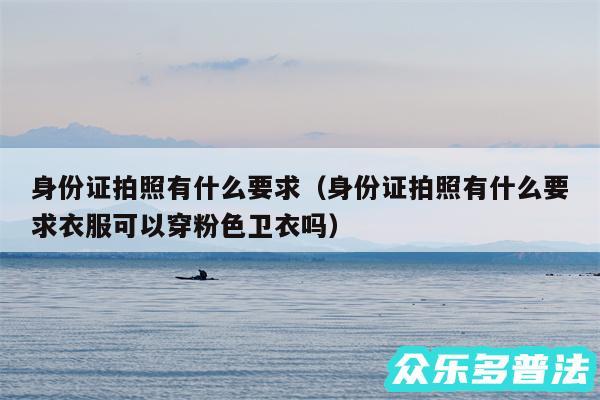 身份证拍照有什么要求以及身份证拍照有什么要求衣服可以穿粉色卫衣吗