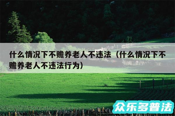 什么情况下不赡养老人不违法以及什么情况下不赡养老人不违法行为
