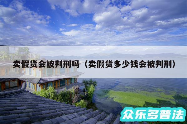 卖假货会被判刑吗以及卖假货多少钱会被判刑