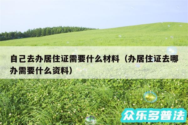 自己去办居住证需要什么材料以及办居住证去哪办需要什么资料