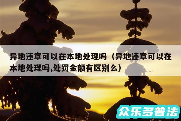 异地违章可以在本地处理吗以及异地违章可以在本地处理吗,处罚金额有区别么