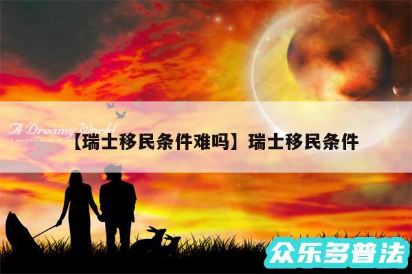 瑞士移民条件难吗还有瑞士移民条件