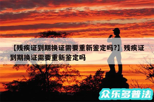残疾证到期换证需要重新鉴定吗?还有残疾证到期换证需要重新鉴定吗