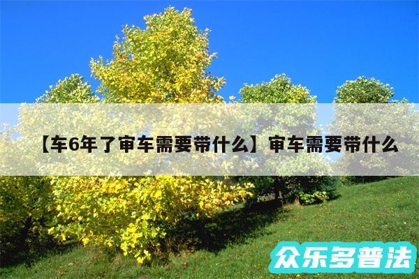 车6年了审车需要带什么还有审车需要带什么
