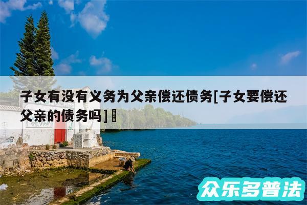子女有没有义务为父亲偿还债务及子女要偿还父亲的债务吗✅