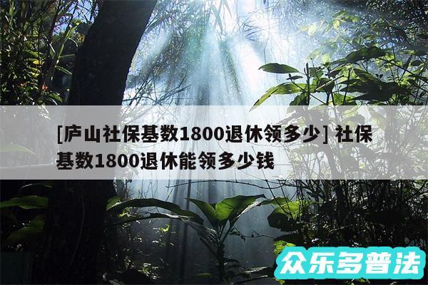 及庐山社保基数1800退休领多少 社保基数1800退休能领多少钱
