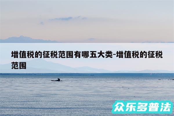 增值税的征税范围有哪五大类-增值税的征税范围