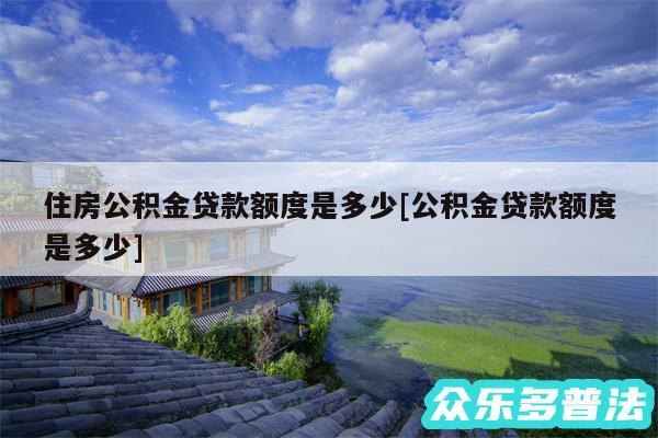 住房公积金贷款额度是多少及公积金贷款额度是多少