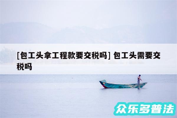 及包工头拿工程款要交税吗 包工头需要交税吗