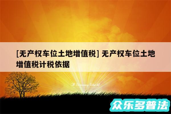 及无产权车位土地增值税 无产权车位土地增值税计税依据