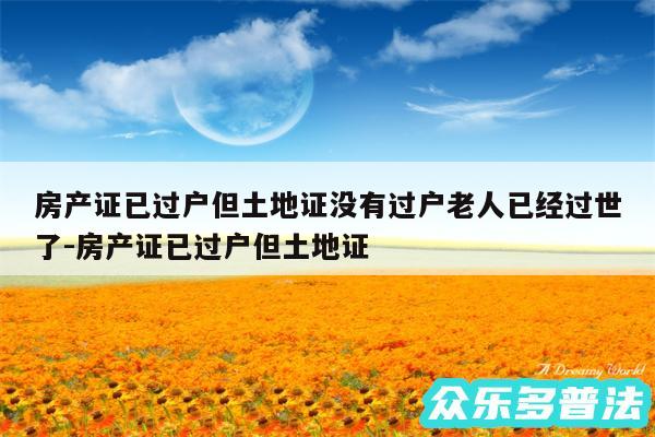 房产证已过户但土地证没有过户老人已经过世了-房产证已过户但土地证