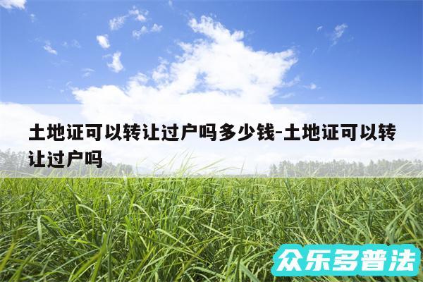 土地证可以转让过户吗多少钱-土地证可以转让过户吗
