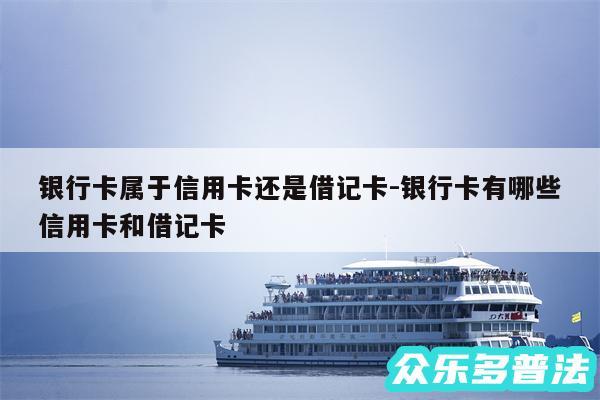 银行卡属于信用卡还是借记卡-银行卡有哪些信用卡和借记卡