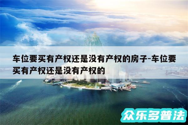 车位要买有产权还是没有产权的房子-车位要买有产权还是没有产权的
