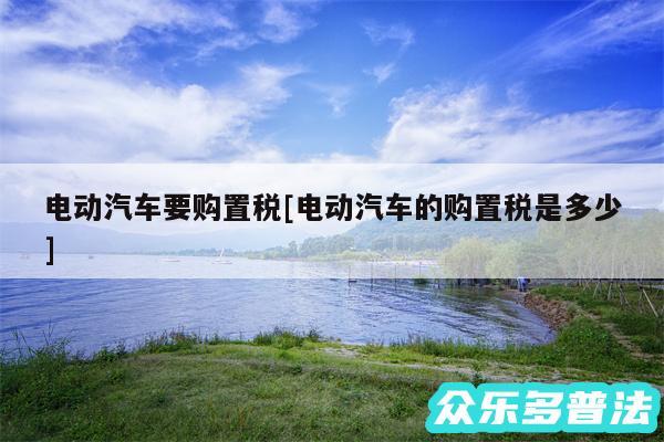 电动汽车要购置税及电动汽车的购置税是多少