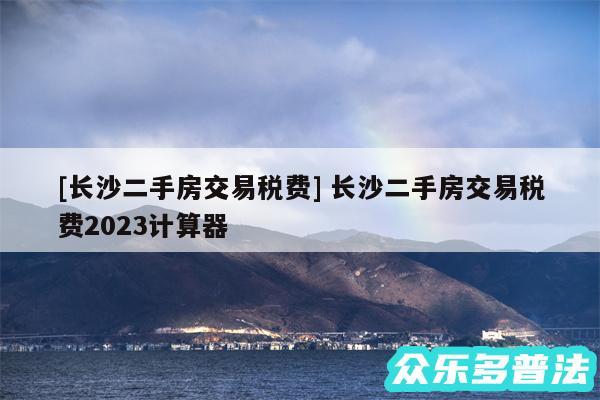 及长沙二手房交易税费 长沙二手房交易税费2024计算器