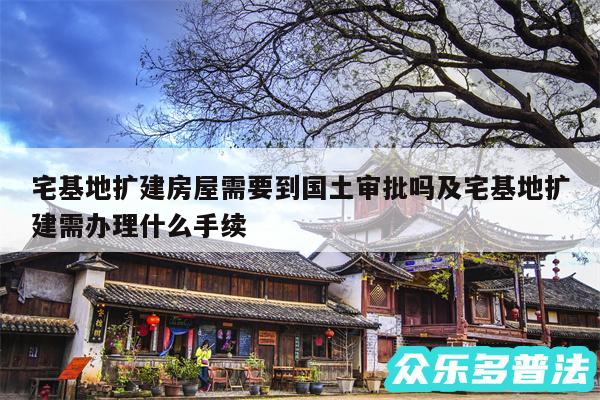 宅基地扩建房屋需要到国土审批吗及宅基地扩建需办理什么手续
