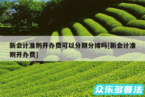 新会计准则开办费可以分期分摊吗及新会计准则开办费