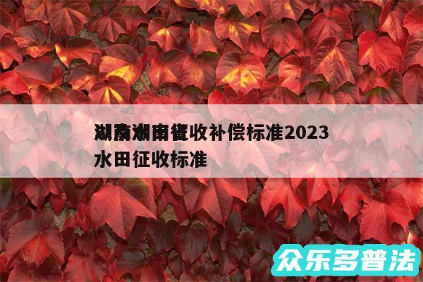 湖南水田征收补偿标准2024以及湖南省水田征收标准