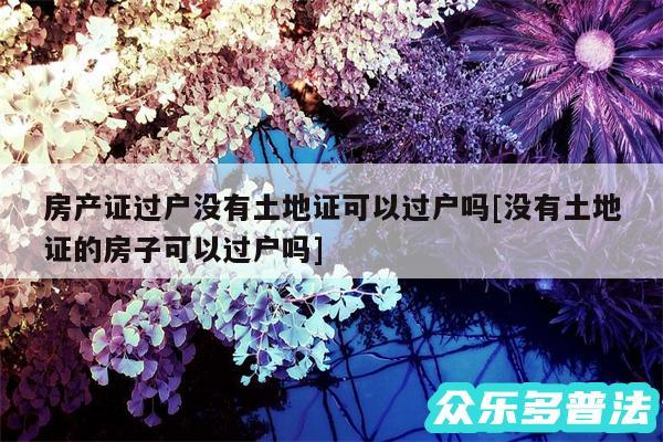 房产证过户没有土地证可以过户吗及没有土地证的房子可以过户吗