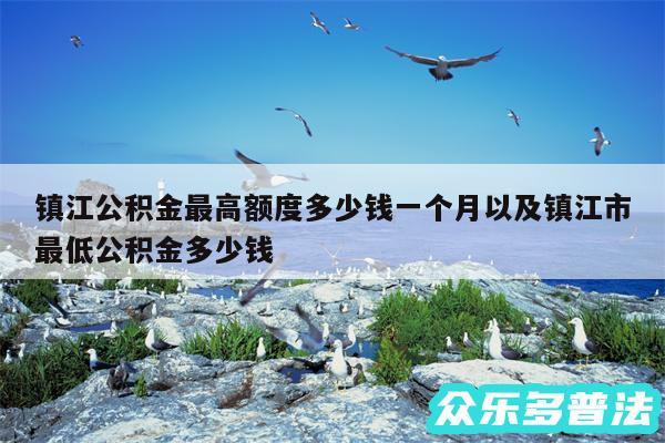 镇江公积金最高额度多少钱一个月以及镇江市最低公积金多少钱