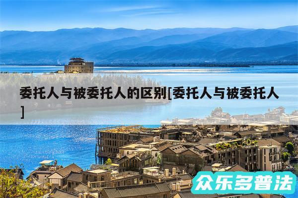 委托人与被委托人的区别及委托人与被委托人