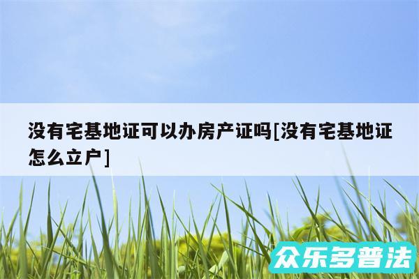 没有宅基地证可以办房产证吗及没有宅基地证怎么立户