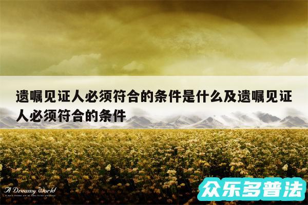 遗嘱见证人必须符合的条件是什么及遗嘱见证人必须符合的条件