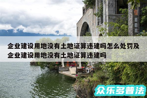 企业建设用地没有土地证算违建吗怎么处罚及企业建设用地没有土地证算违建吗
