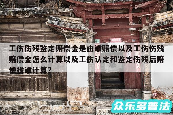 工伤伤残鉴定赔偿金是由谁赔偿以及工伤伤残赔偿金怎么计算以及工伤认定和鉴定伤残后赔偿找谁计算?