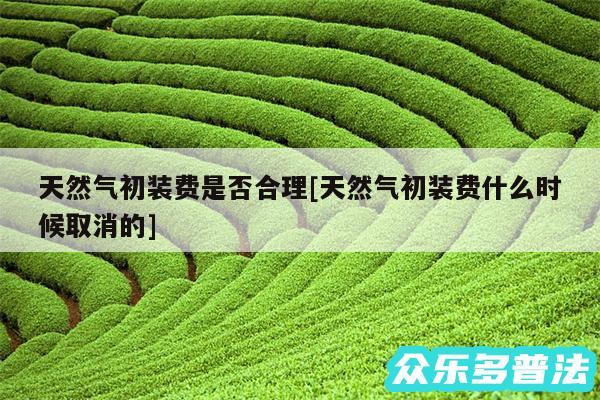 天然气初装费是否合理及天然气初装费什么时候取消的