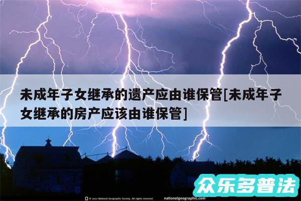 未成年子女继承的遗产应由谁保管及未成年子女继承的房产应该由谁保管